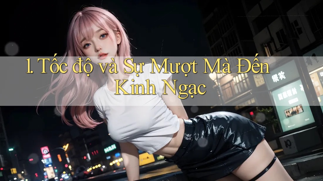1. Tốc độ và Sự Mượt Mà Đến Kinh Ngạc