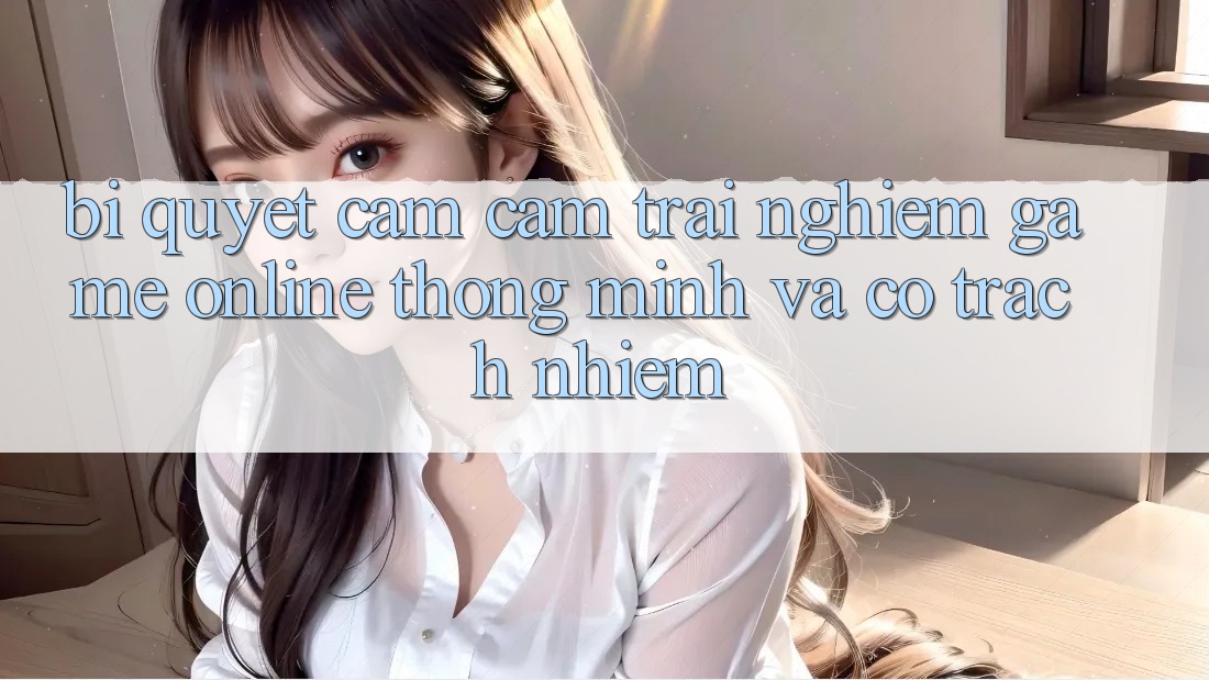 Bí Quyết Cảm cảm trải nghiệm Game Online Thông Minh Và Có Trách Nhiệm