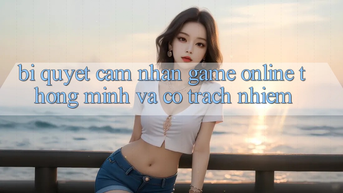 Bí Quyết Cảm nhận Game Online Thông Minh Và Có Trách Nhiệm