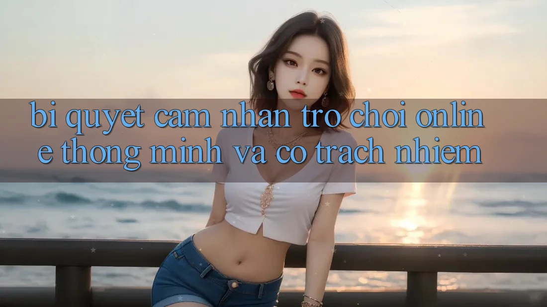 Bí Quyết Cảm nhận Trò chơi Online Thông Minh Và Có Trách Nhiệm