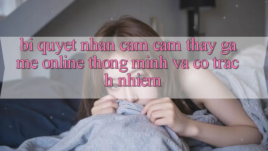 Bí Quyết Nhận cảm cảm thấy Game Online Thông Minh Và Có Trách Nhiệm