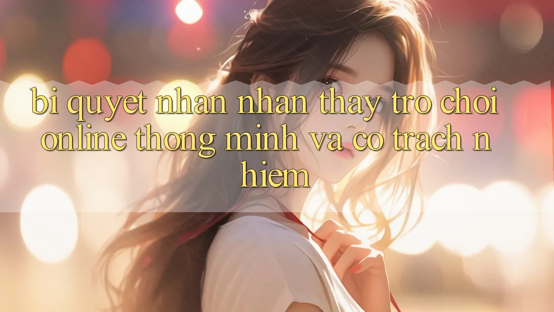 Bí Quyết Nhận nhận thấy Trò chơi Online Thông Minh Và Có Trách Nhiệm