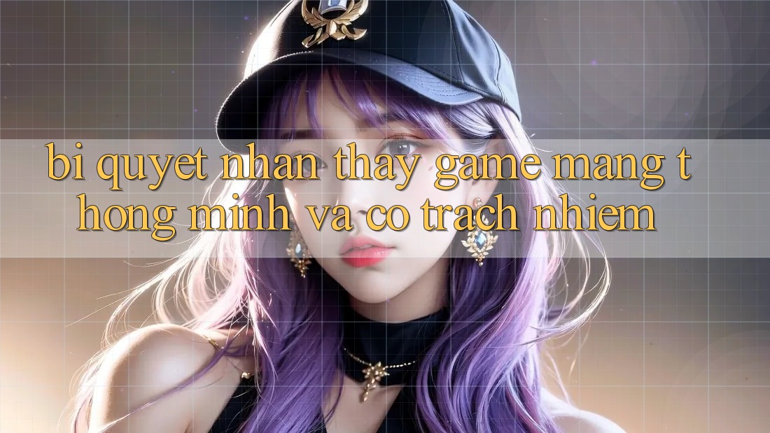 Bí Quyết Nhận thấy Game mạng Thông Minh Và Có Trách Nhiệm