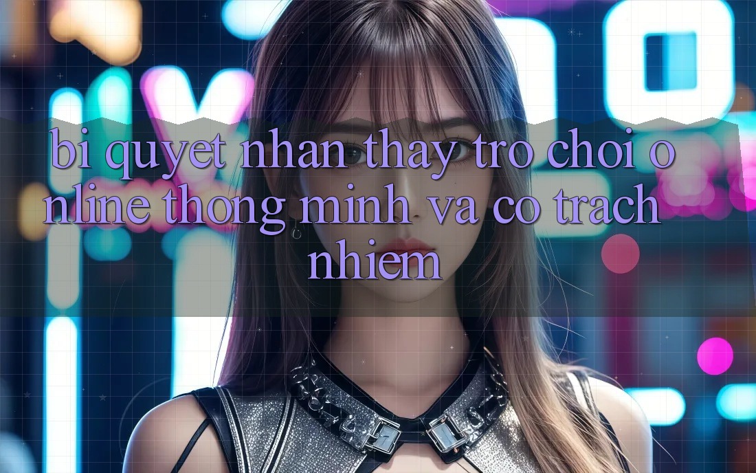 Bí Quyết Nhận thấy Trò chơi Online Thông Minh Và Có Trách Nhiệm