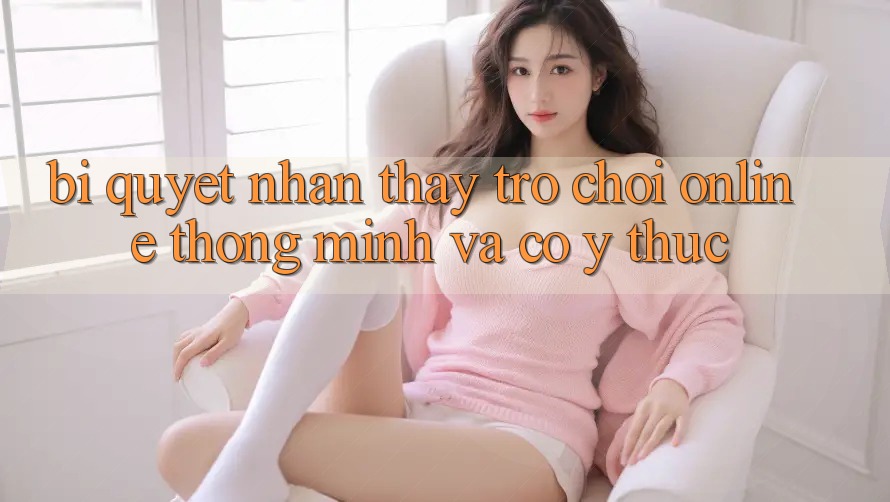 Bí Quyết Nhận thấy Trò chơi Online Thông Minh Và Có ý thức