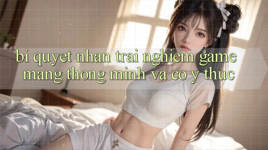 Bí Quyết Nhận trải nghiệm Game mạng Thông Minh Và Có ý thức