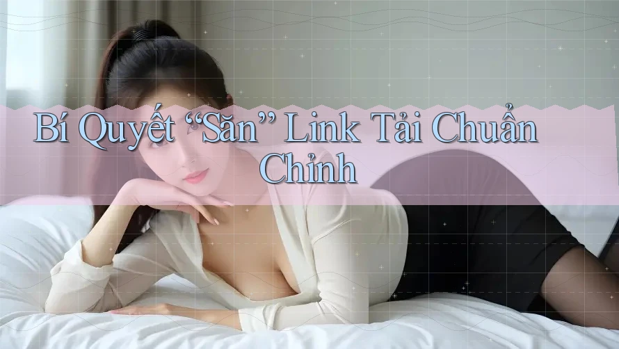 Bí Quyết “Săn” Link Tải Chuẩn Chỉnh