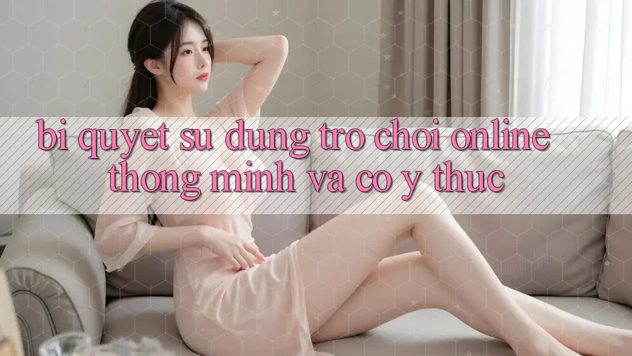 Bí Quyết Sử dụng Trò chơi Online Thông Minh Và Có ý thức