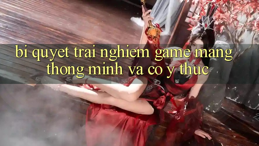 Bí Quyết Trải nghiệm Game mạng Thông Minh Và Có ý thức
