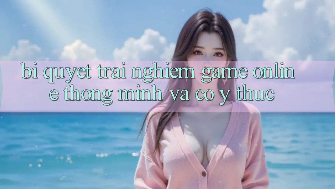 Bí Quyết Trải nghiệm Game Online Thông Minh Và Có ý thức