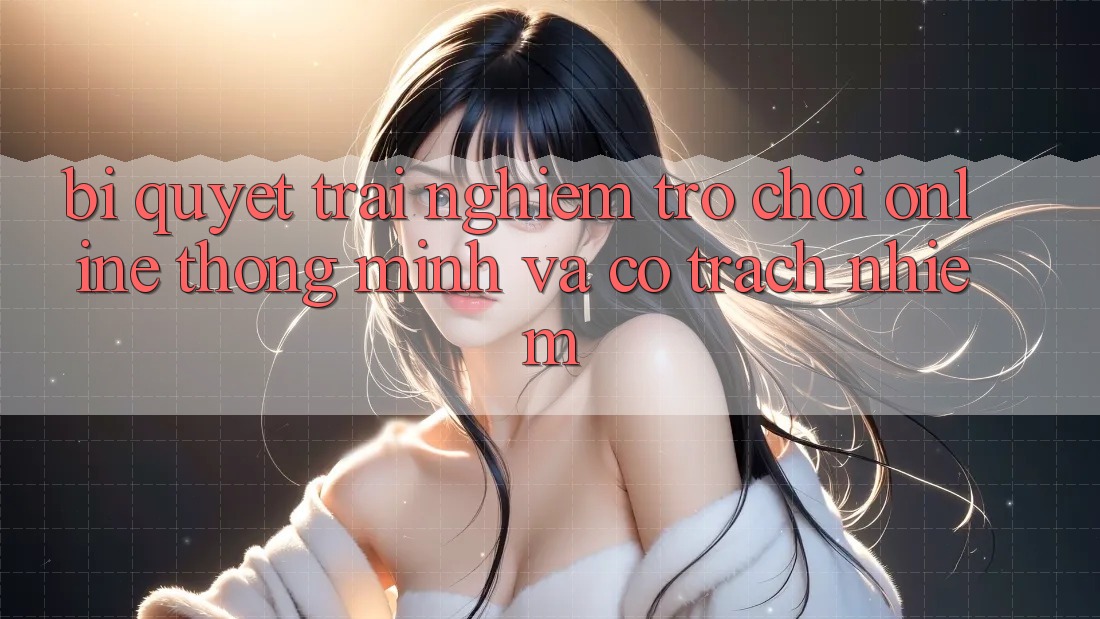 Bí Quyết Trải Nghiệm Trò chơi Online Thông Minh Và Có trách nhiệm