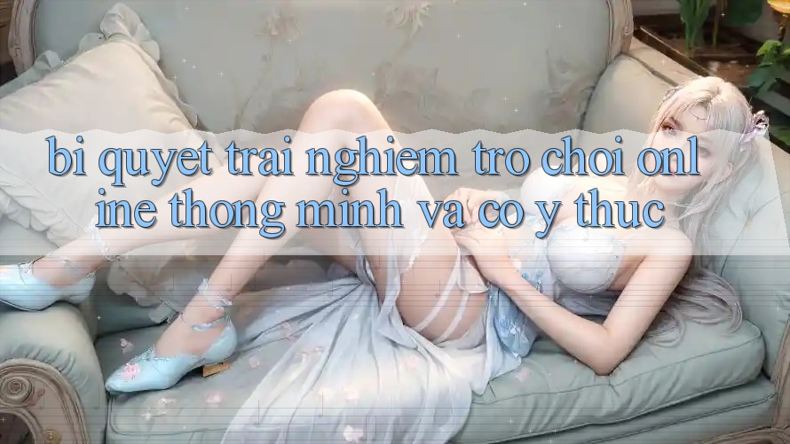 Bí Quyết Trải nghiệm Trò chơi Online Thông Minh Và Có ý thức