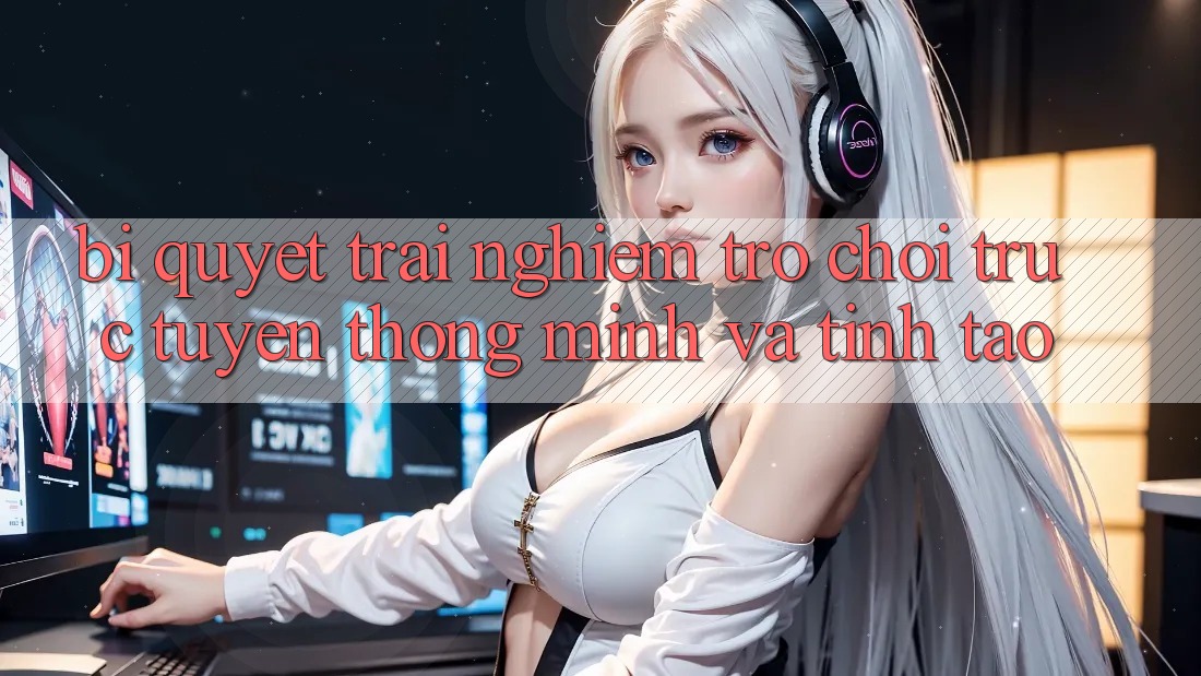 Bí Quyết Trải Nghiệm Trò chơi trực tuyến Thông Minh Và Tỉnh táo