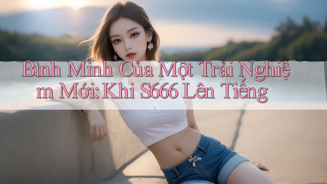 Bình Minh Của Một Trải Nghiệm Mới: Khi S666 Lên Tiếng