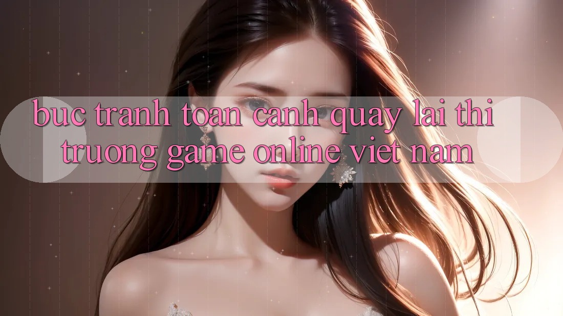 Bức Tranh Toàn Cảnh Quay lại Thị Trường Game Online Việt Nam