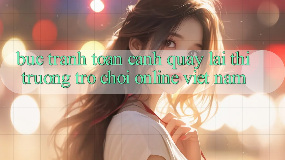 Bức Tranh Toàn Cảnh Quay lại Thị Trường Trò chơi Online Việt Nam