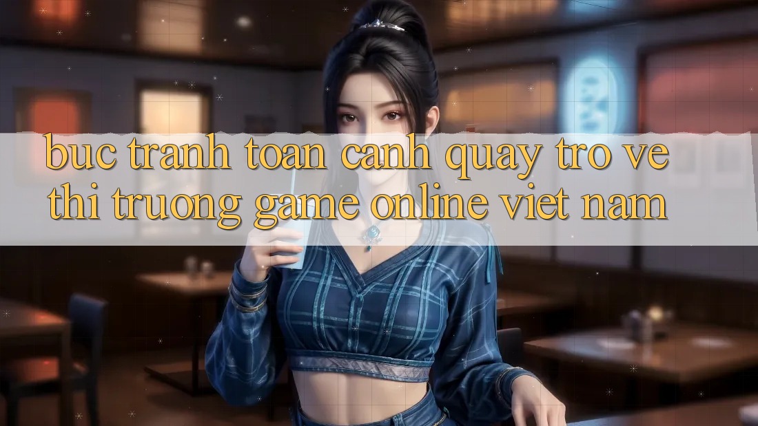 Bức Tranh Toàn Cảnh Quay trở về Thị Trường Game online Việt Nam
