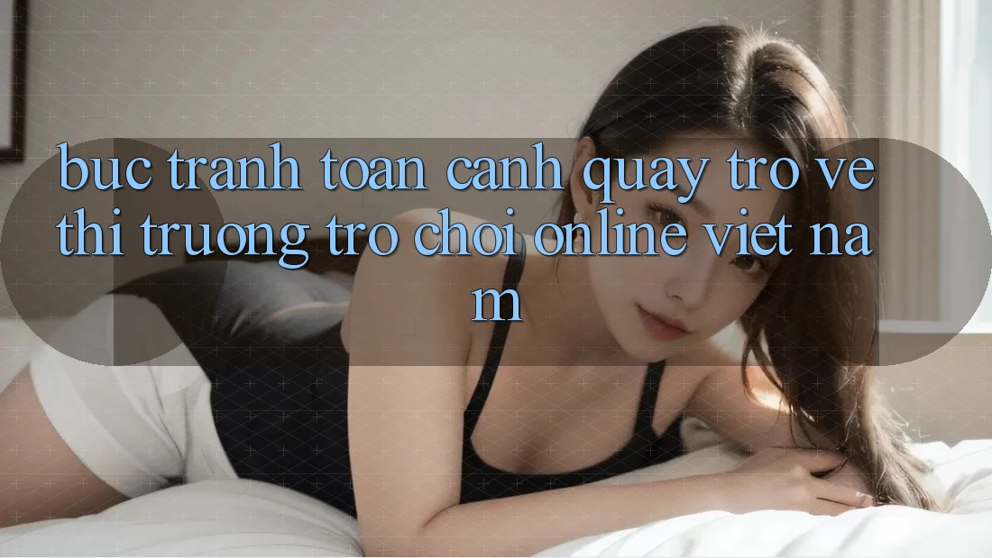 Bức Tranh Toàn Cảnh Quay trở về Thị Trường Trò chơi Online Việt Nam
