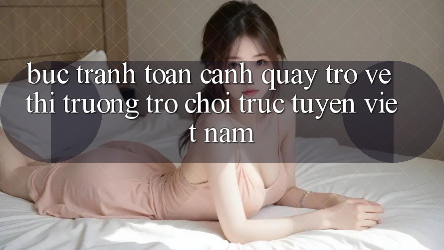 Bức Tranh Toàn Cảnh Quay trở về Thị Trường Trò chơi trực tuyến Việt Nam