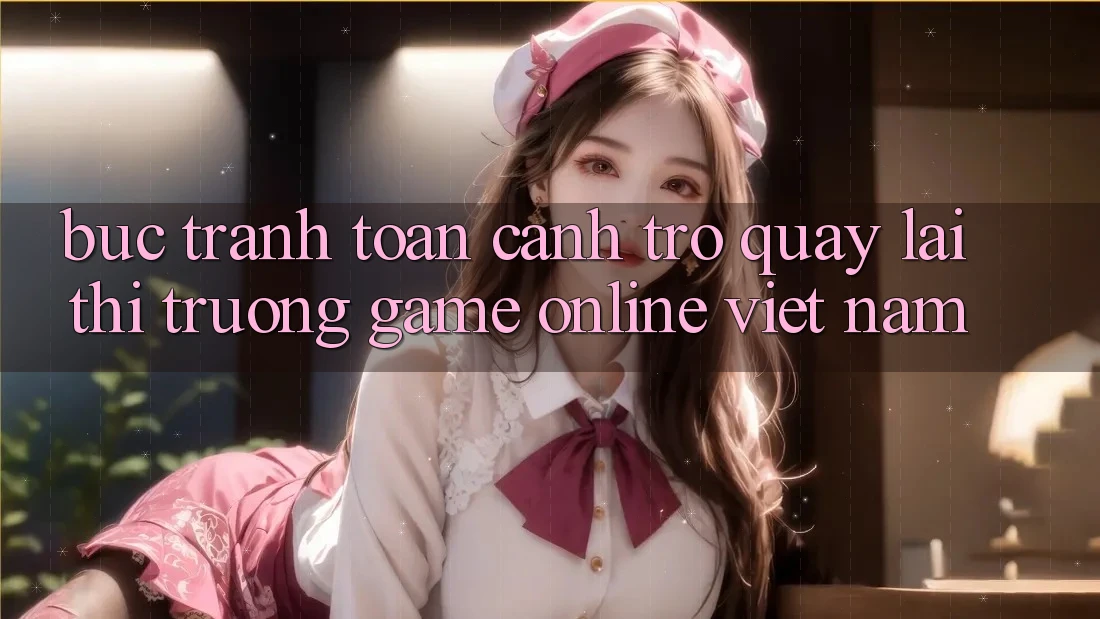 Bức Tranh Toàn Cảnh Trở quay lại Thị Trường Game Online Việt Nam