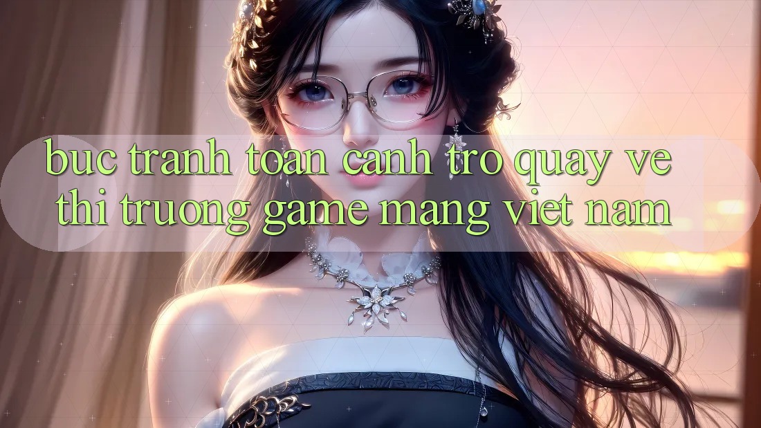 Bức Tranh Toàn Cảnh Trở quay về Thị Trường Game mạng Việt Nam