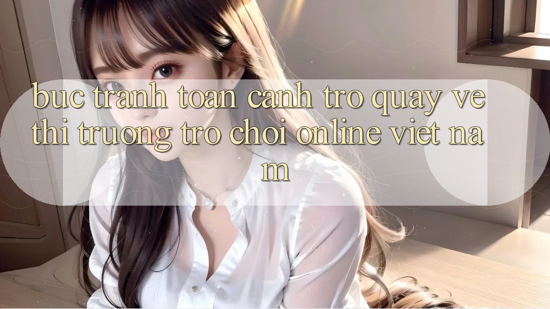 Bức Tranh Toàn Cảnh Trở quay về Thị Trường Trò chơi Online Việt Nam