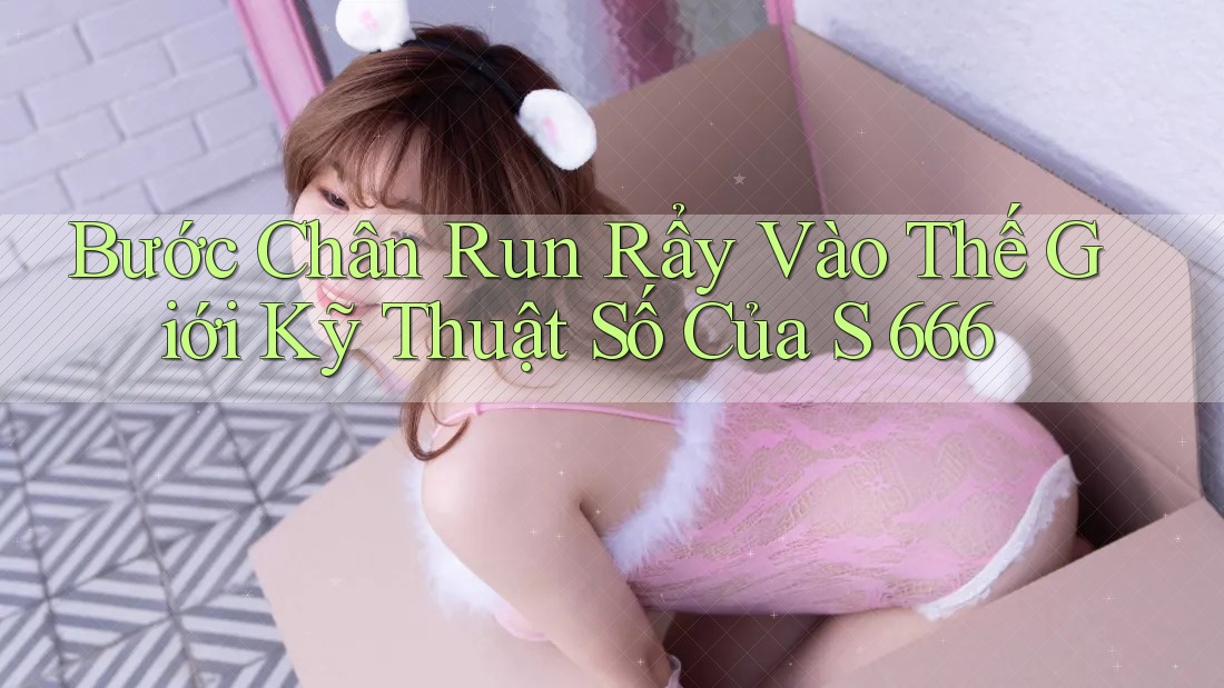 Bước Chân Run Rẩy Vào Thế Giới Kỹ Thuật Số Của S 666