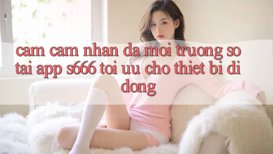 Cảm cảm nhận Đa Môi trường số – Tải App s666 Tối Ưu Cho Thiết Bị Di Động