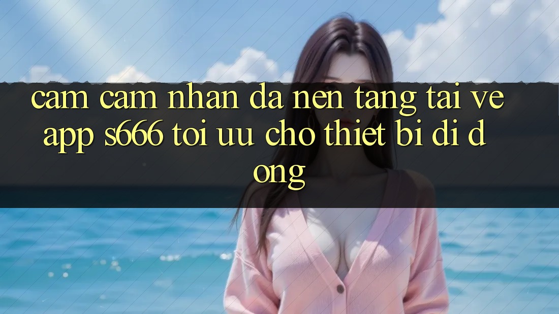 Cảm cảm nhận Đa Nền Tảng – Tải về App s666 Tối Ưu Cho Thiết Bị Di Động