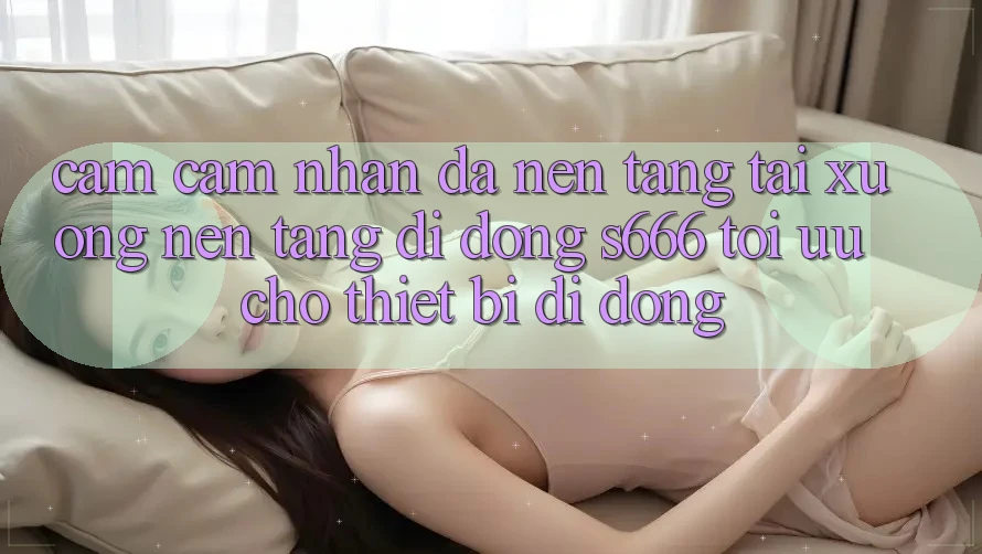 Cảm cảm nhận Đa Nền Tảng – Tải xuống Nền tảng di động s666 Tối Ưu Cho Thiết Bị Di Động