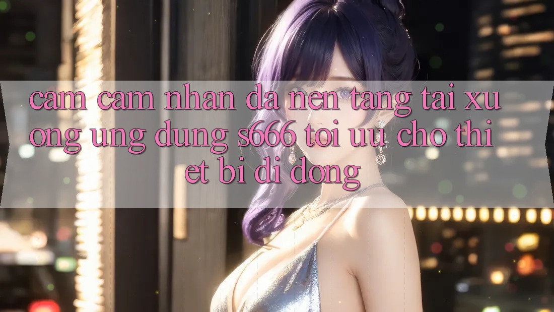 Cảm cảm nhận Đa Nền tảng – Tải xuống Ứng dụng s666 Tối Ưu Cho Thiết Bị Di Động