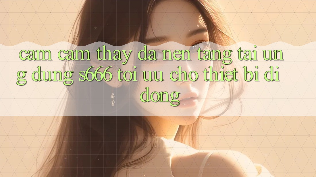 Cảm cảm thấy Đa Nền Tảng – Tải Ứng dụng s666 Tối Ưu Cho Thiết Bị Di Động