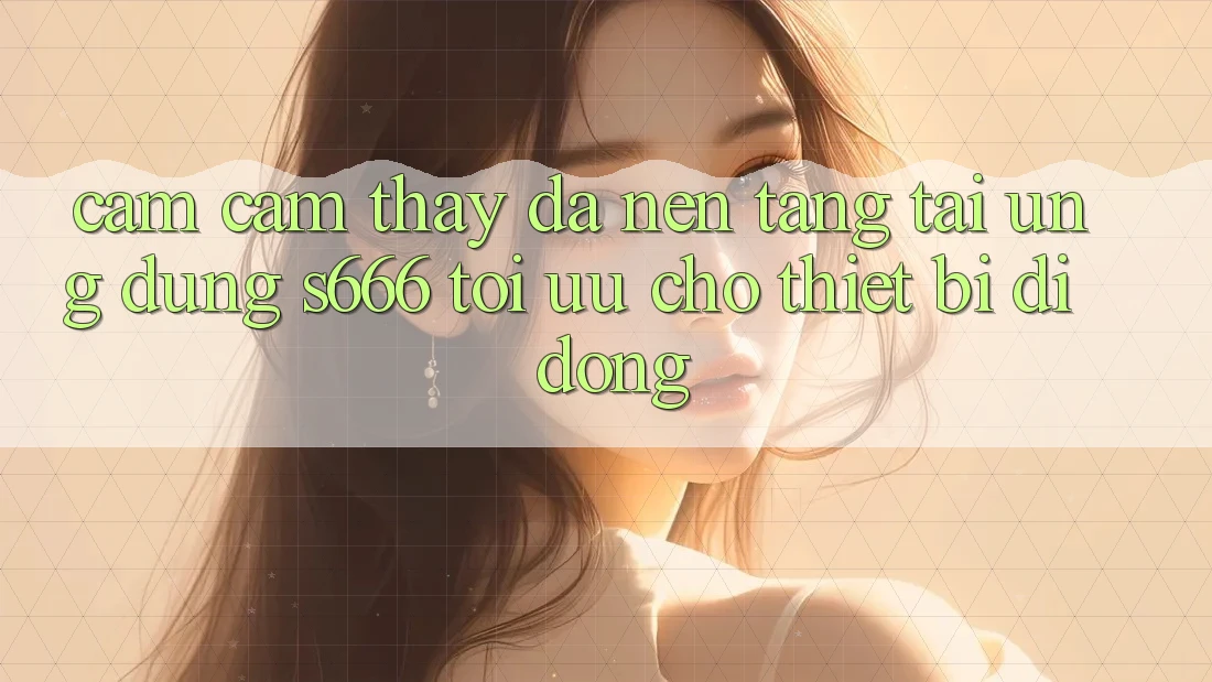 Cảm cảm thấy Đa Nền Tảng – Tải Ứng dụng s666 Tối Ưu Cho Thiết Bị Di Động