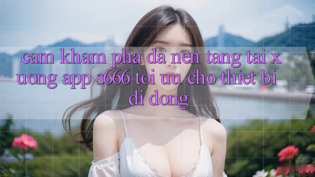 Cảm khám phá Đa Nền Tảng – Tải xuống App s666 Tối Ưu Cho Thiết Bị Di Động