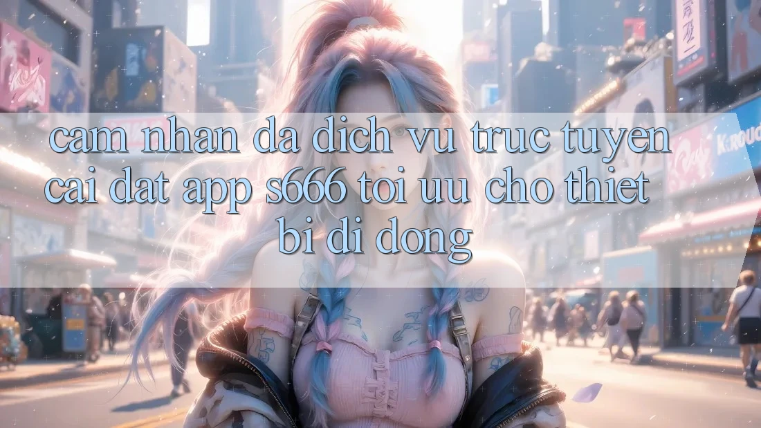 Cảm nhận Đa Dịch vụ trực tuyến – Cài đặt App s666 Tối Ưu Cho Thiết Bị Di Động