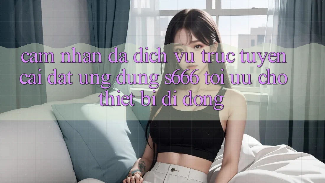 Cảm nhận Đa Dịch vụ trực tuyến – Cài đặt Ứng dụng s666 Tối Ưu Cho Thiết Bị Di Động