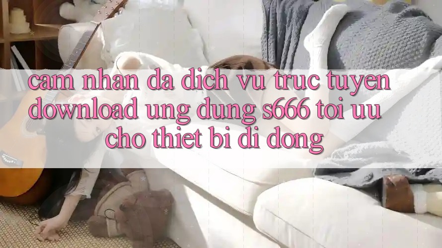 Cảm nhận Đa Dịch vụ trực tuyến – Download Ứng dụng s666 Tối Ưu Cho Thiết Bị Di Động