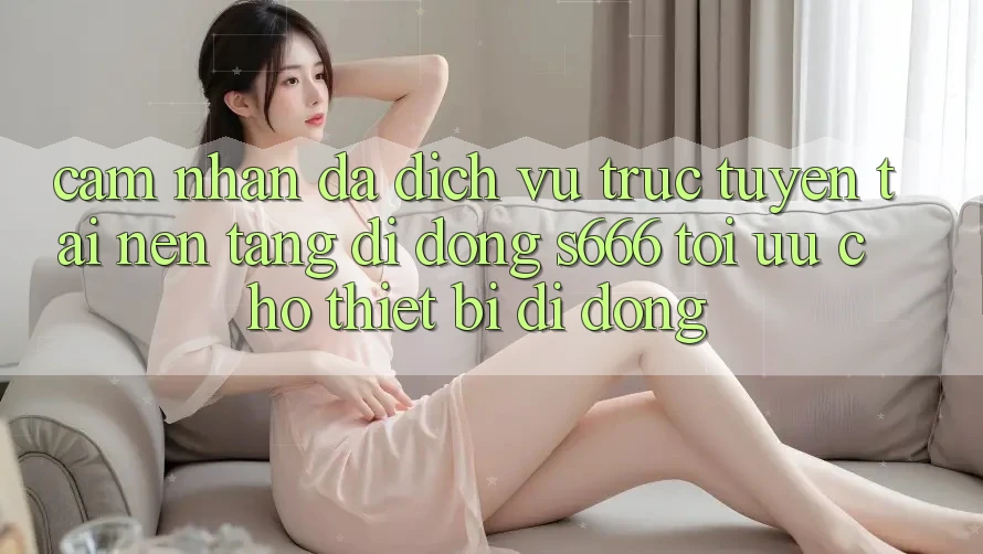 Cảm nhận Đa Dịch vụ trực tuyến – Tải Nền tảng di động s666 Tối Ưu Cho Thiết Bị Di Động