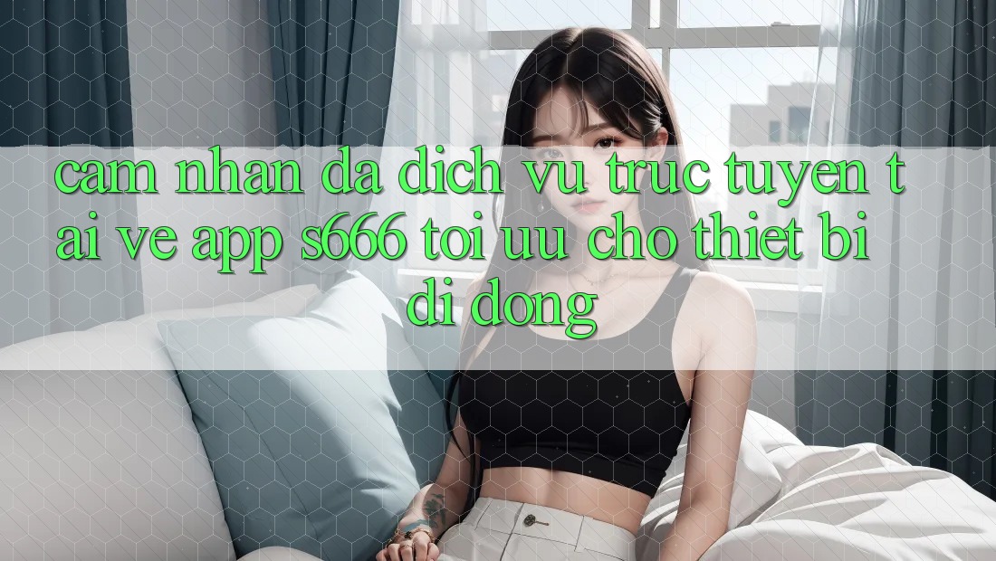 Cảm nhận Đa Dịch vụ trực tuyến – Tải về App s666 Tối Ưu Cho Thiết Bị Di Động