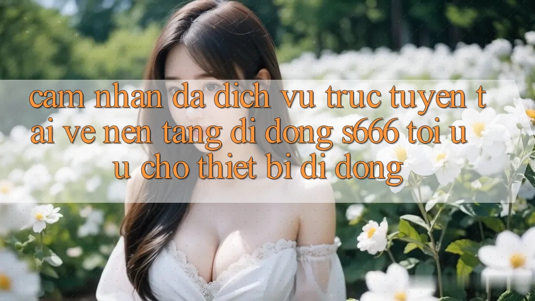 Cảm nhận Đa Dịch vụ trực tuyến – Tải về Nền tảng di động s666 Tối Ưu Cho Thiết Bị Di Động
