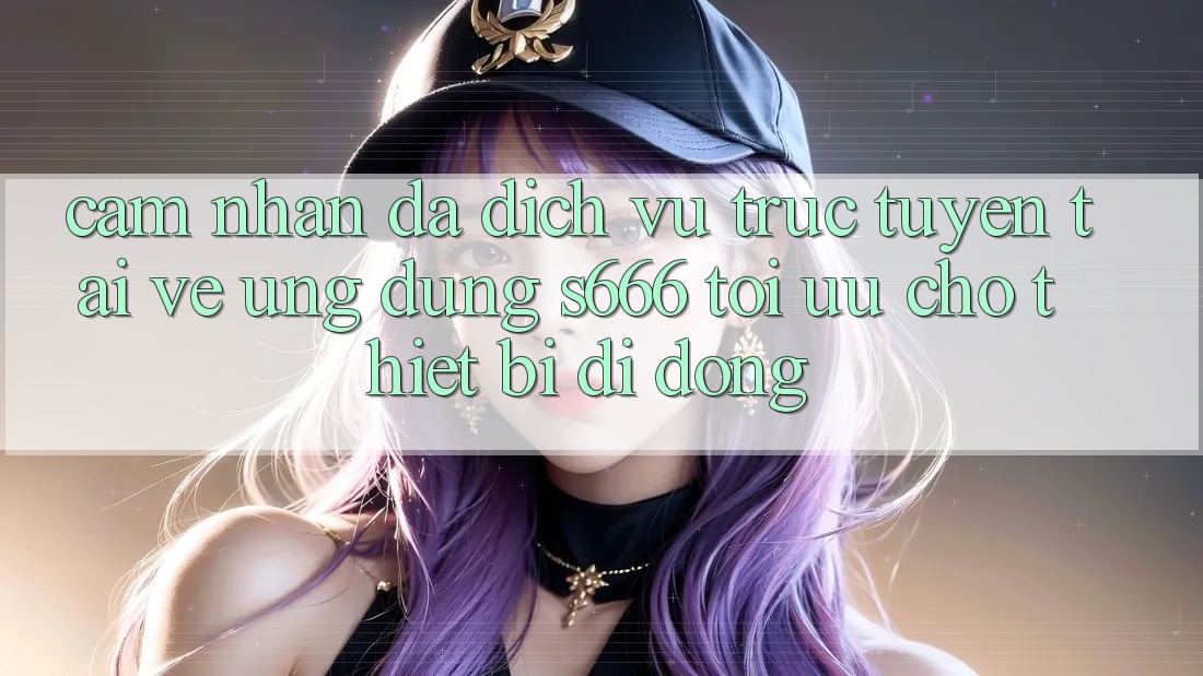 Cảm nhận Đa Dịch vụ trực tuyến – Tải về Ứng dụng s666 Tối Ưu Cho Thiết Bị Di Động