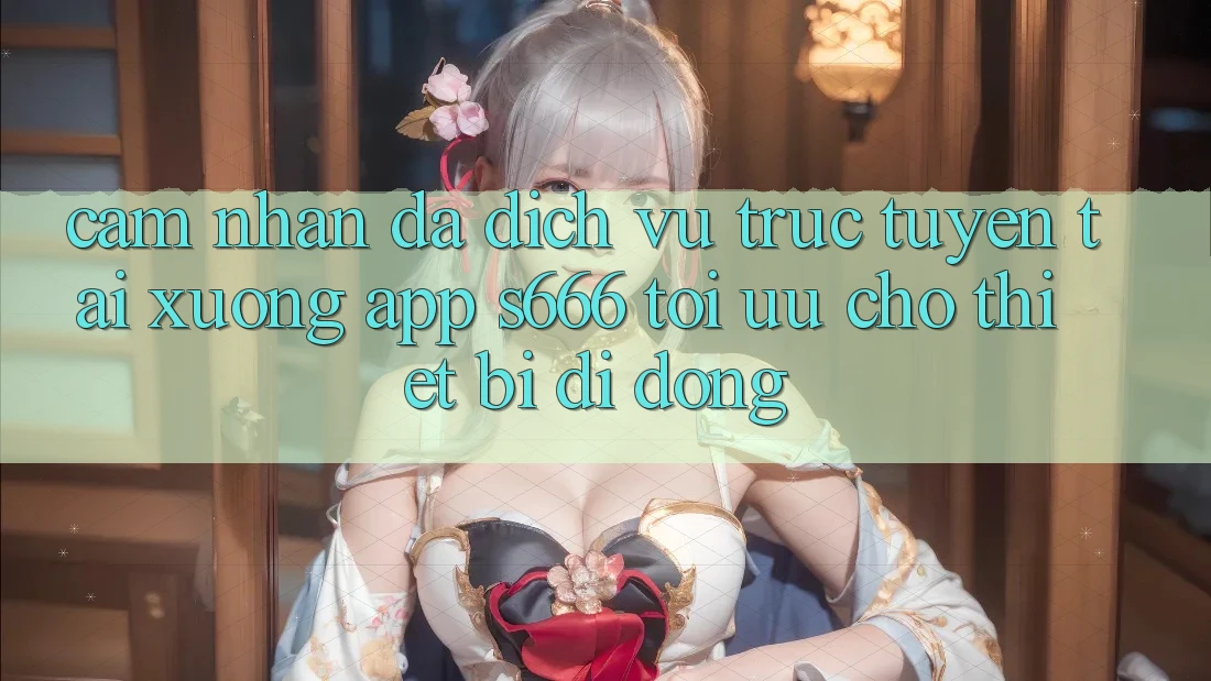 Cảm nhận Đa Dịch vụ trực tuyến – Tải xuống App s666 Tối Ưu Cho Thiết Bị Di Động