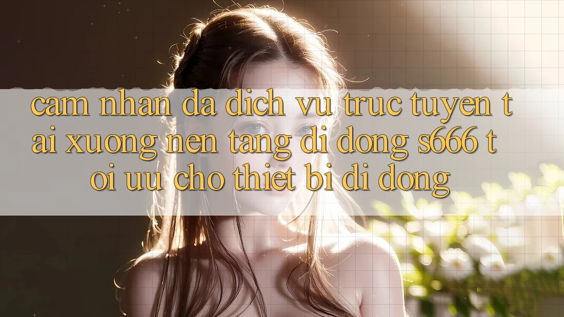 Cảm nhận Đa Dịch vụ trực tuyến – Tải xuống Nền tảng di động s666 Tối Ưu Cho Thiết Bị Di Động
