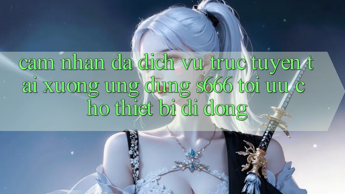 Cảm nhận Đa Dịch vụ trực tuyến – Tải xuống Ứng dụng s666 Tối Ưu Cho Thiết Bị Di Động