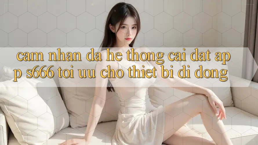Cảm nhận Đa Hệ thống – Cài đặt App s666 Tối Ưu Cho Thiết Bị Di Động