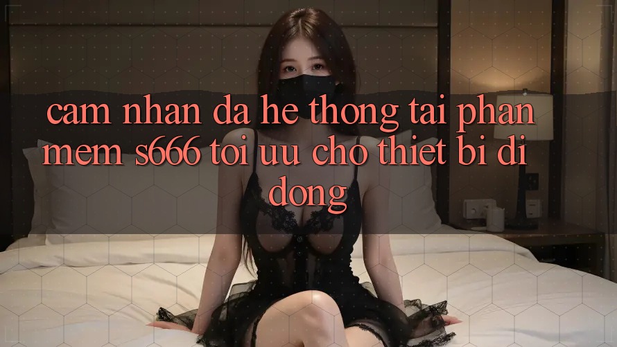 Cảm nhận Đa Hệ thống – Tải Phần mềm s666 Tối Ưu Cho Thiết Bị Di Động