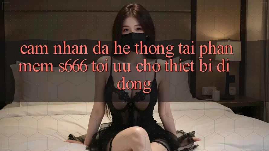 Cảm nhận Đa Hệ thống – Tải Phần mềm s666 Tối Ưu Cho Thiết Bị Di Động