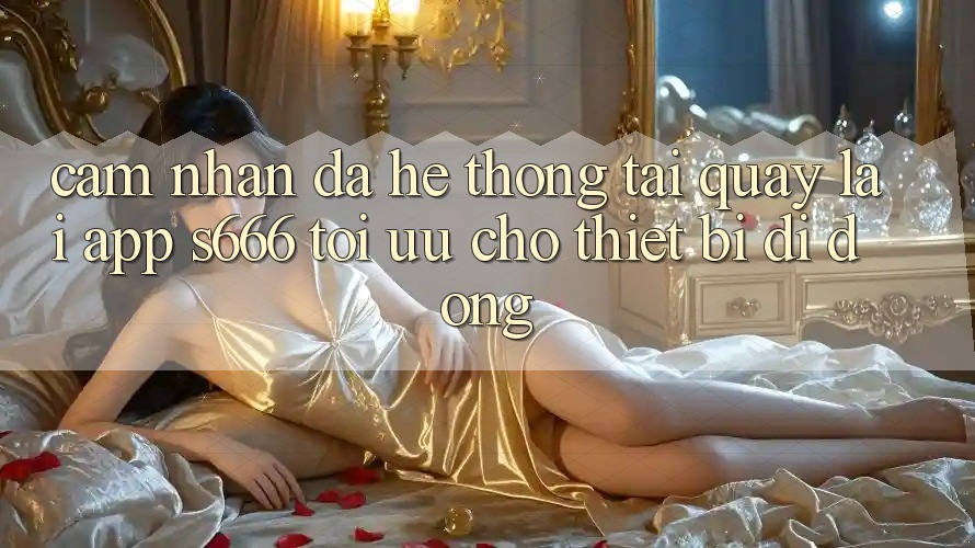 Cảm nhận Đa Hệ thống – Tải quay lại App s666 Tối Ưu Cho Thiết Bị Di Động