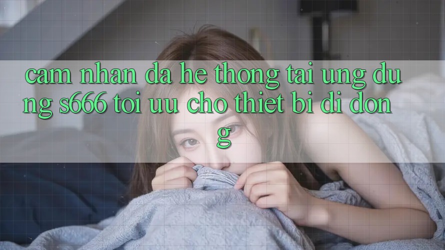 Cảm nhận Đa Hệ thống – Tải Ứng dụng s666 Tối Ưu Cho Thiết Bị Di Động