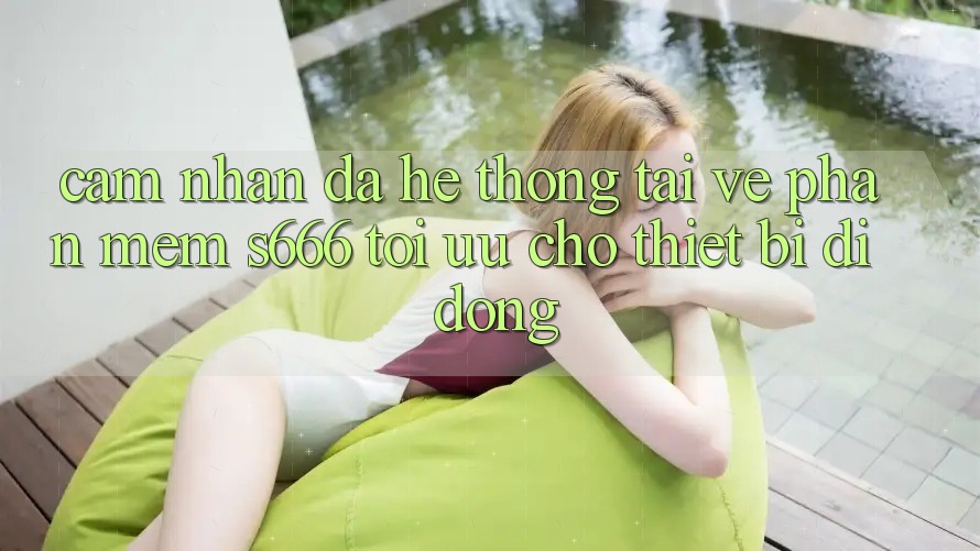 Cảm nhận Đa Hệ thống – Tải về Phần mềm s666 Tối Ưu Cho Thiết Bị Di Động